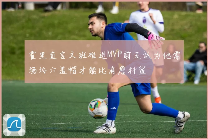 霍里直言文班难进MVP前五认为他需场均六盖帽才能比肩詹科鲨