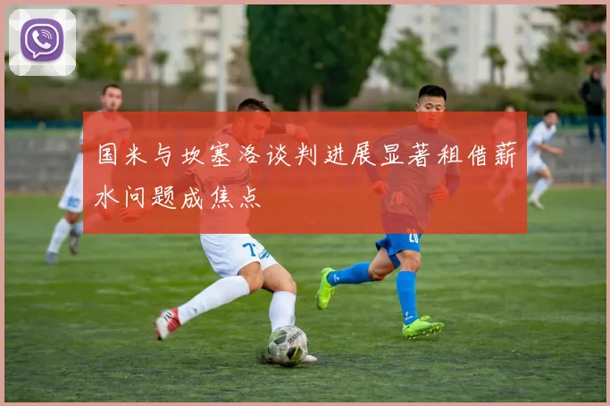 国米与坎塞洛谈判进展显著租借薪水问题成焦点